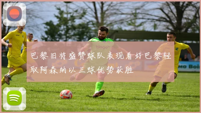 巴黎旧将盛赞球队表现看好巴黎轻取阿森纳以三球优势获胜