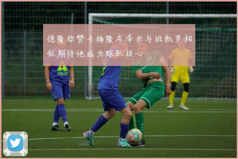 德隆称赞卡梅隆布泽尔与班凯罗相似期待他成为球队核心