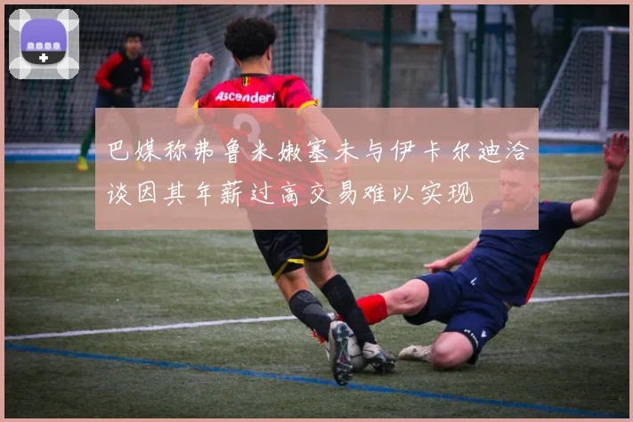 巴媒称弗鲁米嫩塞未与伊卡尔迪洽谈因其年薪过高交易难以实现