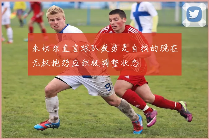 米切尔直言球队疲劳是自找的现在无权抱怨应积极调整状态