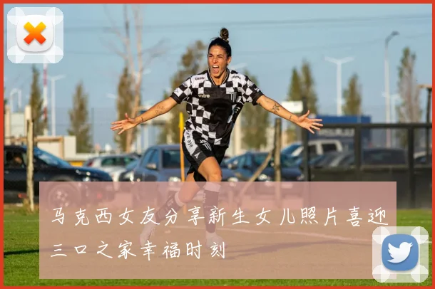 马克西女友分享新生女儿照片喜迎三口之家幸福时刻
