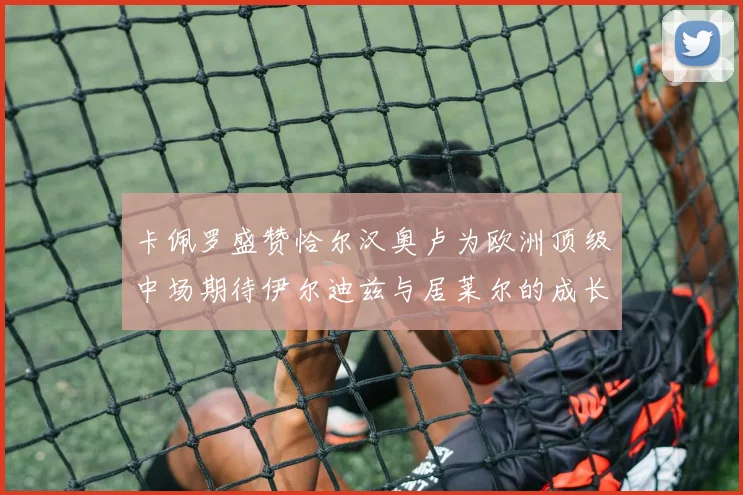 卡佩罗盛赞恰尔汉奥卢为欧洲顶级中场期待伊尔迪兹与居莱尔的成长