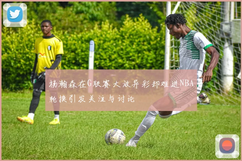 杨瀚森在G联赛大放异彩却难进NBA轮换引发关注与讨论