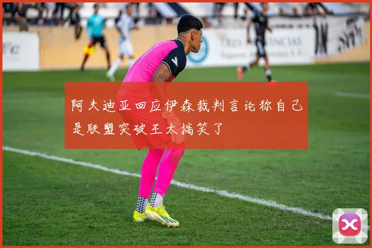 阿夫迪亚回应伊森裁判言论称自己是联盟突破王太搞笑了