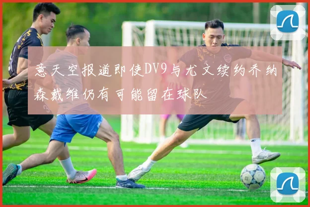意天空报道即使DV9与尤文续约乔纳森戴维仍有可能留在球队