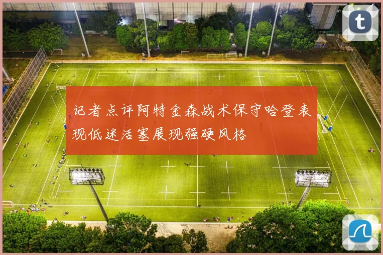 记者点评阿特金森战术保守哈登表现低迷活塞展现强硬风格