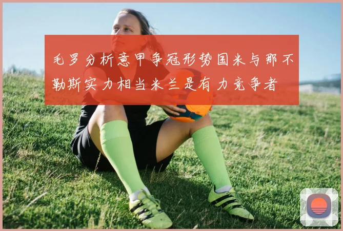 毛罗分析意甲争冠形势国米与那不勒斯实力相当米兰是有力竞争者