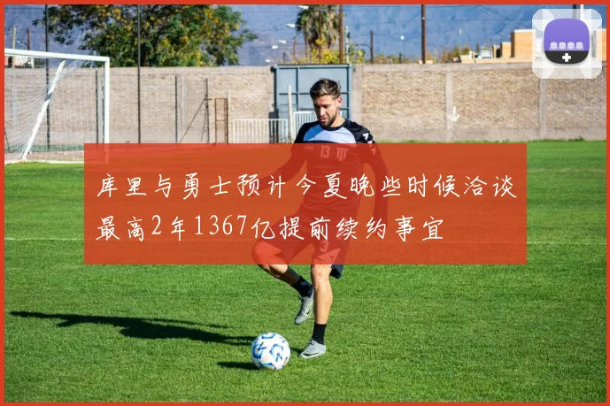 库里与勇士预计今夏晚些时候洽谈最高2年1367亿提前续约事宜