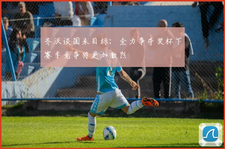 齐沃谈国米目标：全力争夺奖杯下赛季竞争将更加激烈
